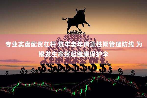 专业实盘配资杠杆 筑牢老年病急性期管理防线 为银发生命撑起健康保护伞