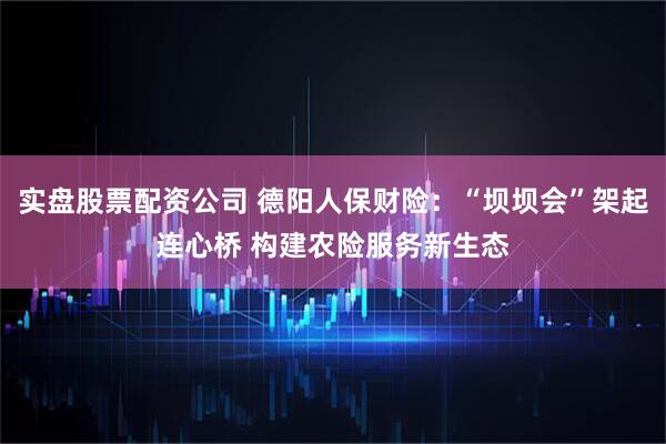 实盘股票配资公司 德阳人保财险：“坝坝会”架起连心桥 构建农险服务新生态