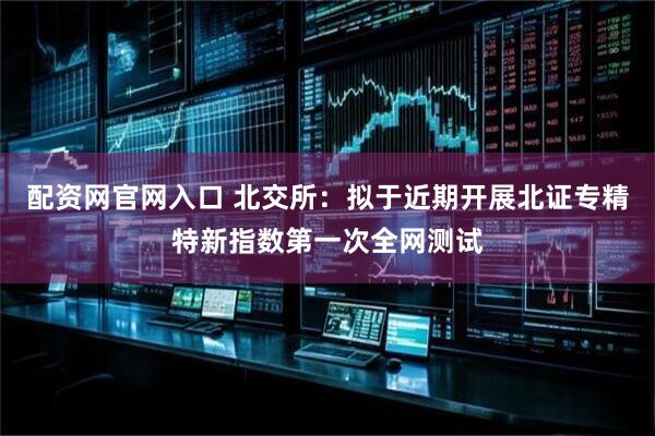 配资网官网入口 北交所：拟于近期开展北证专精特新指数第一次全网测试