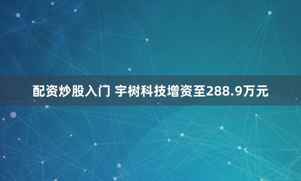 配资炒股入门 宇树科技增资至288.9万元