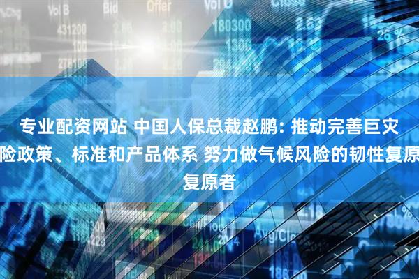 专业配资网站 中国人保总裁赵鹏: 推动完善巨灾保险政策、标准和产品体系 努力做气候风险的韧性复原者