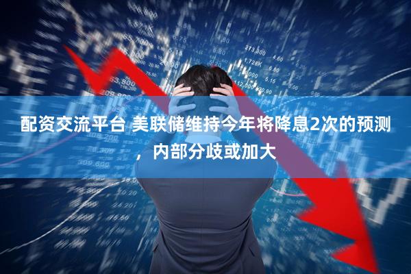 配资交流平台 美联储维持今年将降息2次的预测，内部分歧或加大