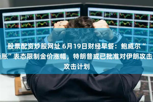 股票配资炒股网址 6月19日财经早餐：鲍威尔“高通胀”表态限制金价涨幅，特朗普或已批准对伊朗攻击计划