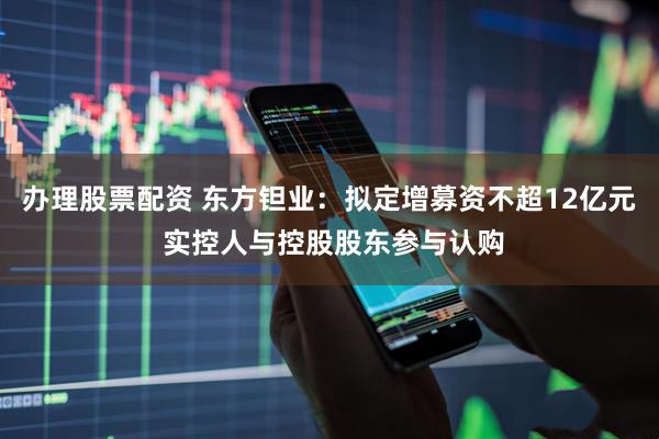 办理股票配资 东方钽业：拟定增募资不超12亿元 实控人与控股股东参与认购