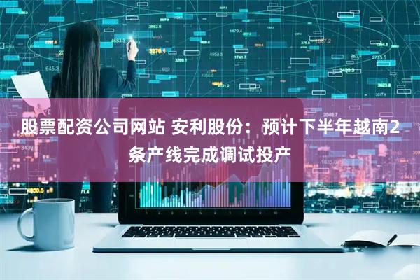 股票配资公司网站 安利股份：预计下半年越南2条产线完成调试投产