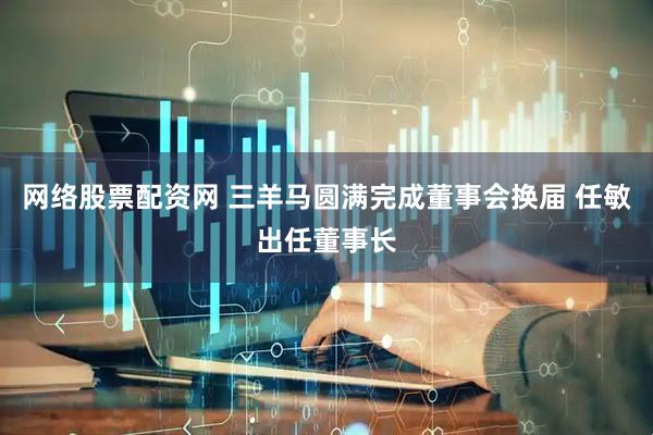网络股票配资网 三羊马圆满完成董事会换届 任敏出任董事长