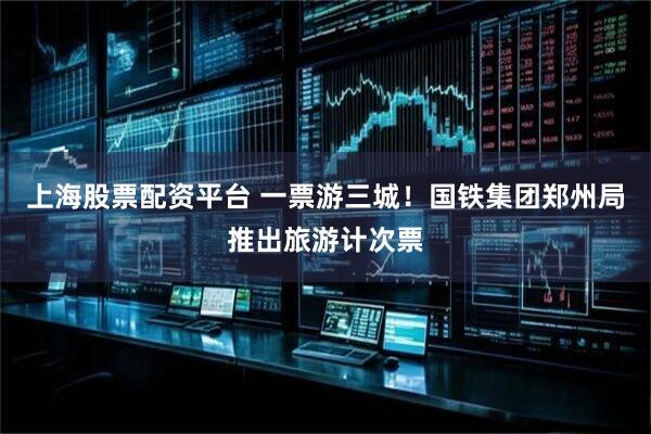 上海股票配资平台 一票游三城！国铁集团郑州局推出旅游计次票