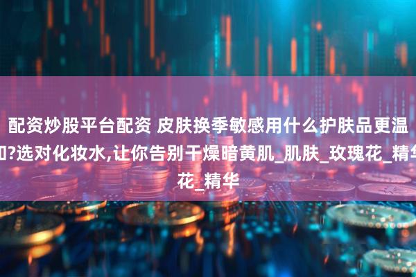 配资炒股平台配资 皮肤换季敏感用什么护肤品更温和?选对化妆水,让你告别干燥暗黄肌_肌肤_玫瑰花_精华