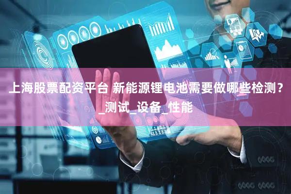上海股票配资平台 新能源锂电池需要做哪些检测？_测试_设备_性能