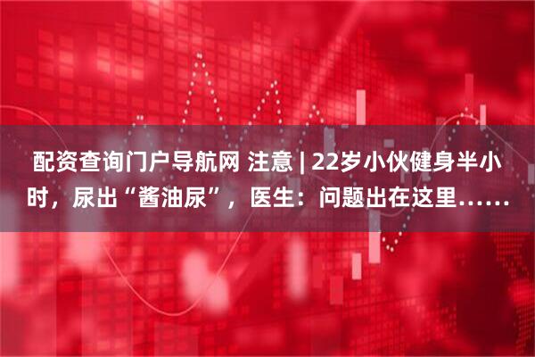 配资查询门户导航网 注意 | 22岁小伙健身半小时，尿出“酱油尿”，医生：问题出在这里……