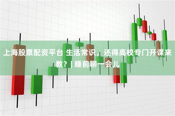 上海股票配资平台 生活常识，还得高校专门开课来教？| 睡前聊一会儿