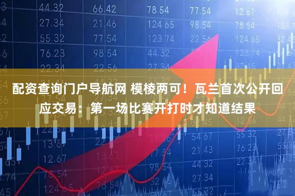 配资查询门户导航网 模棱两可！瓦兰首次公开回应交易：第一场比赛开打时才知道结果