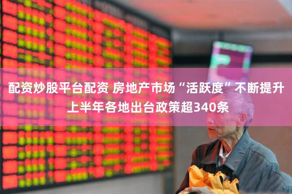 配资炒股平台配资 房地产市场“活跃度”不断提升 上半年各地出台政策超340条