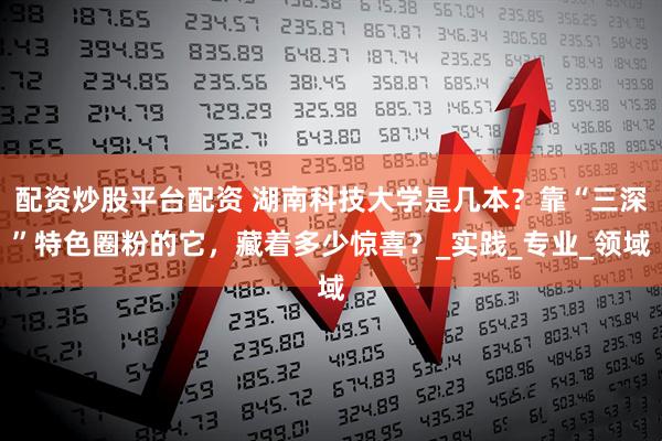 配资炒股平台配资 湖南科技大学是几本？靠“三深”特色圈粉的它，藏着多少惊喜？_实践_专业_领域