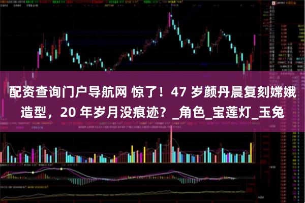 配资查询门户导航网 惊了！47 岁颜丹晨复刻嫦娥造型，20 年岁月没痕迹？_角色_宝莲灯_玉兔