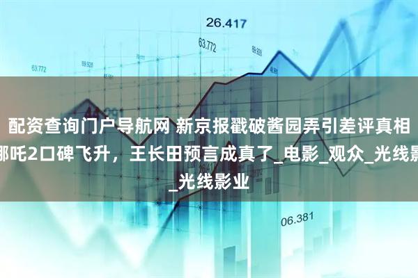 配资查询门户导航网 新京报戳破酱园弄引差评真相，哪吒2口碑飞升，王长田预言成真了_电影_观众_光线影业
