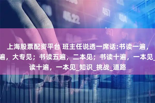 上海股票配资平台 班主任说透一席话:书读一遍，家里见；书读三遍，大专见；书读五遍，二本见；书读十遍，一本见_知识_挑战_道路
