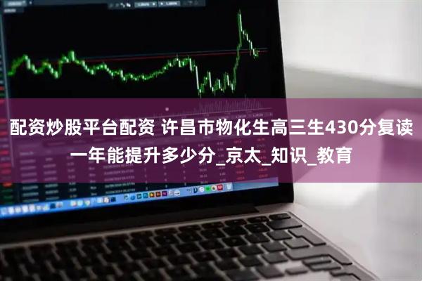 配资炒股平台配资 许昌市物化生高三生430分复读一年能提升多少分_京太_知识_教育