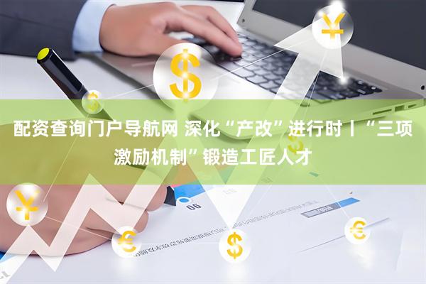 配资查询门户导航网 深化“产改”进行时丨“三项激励机制”锻造工匠人才
