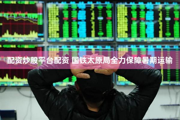 配资炒股平台配资 国铁太原局全力保障暑期运输