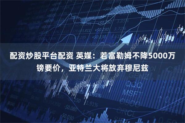 配资炒股平台配资 英媒：若富勒姆不降5000万镑要价，亚特兰大将放弃穆尼兹