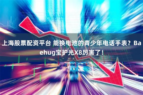 上海股票配资平台 能换电池的青少年电话手表？Baehug宝护光X8厉害了！