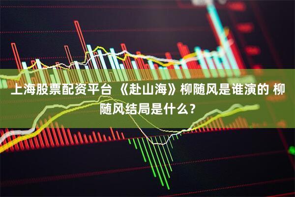 上海股票配资平台 《赴山海》柳随风是谁演的 柳随风结局是什么？