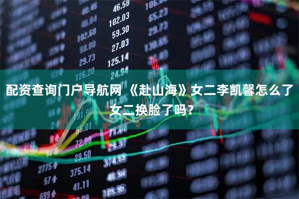 配资查询门户导航网 《赴山海》女二李凯馨怎么了 女二换脸了吗？