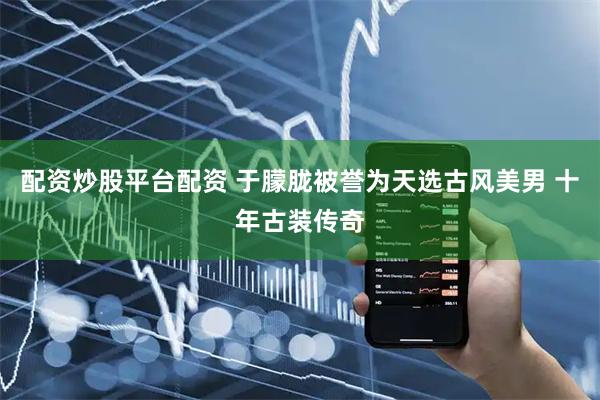 配资炒股平台配资 于朦胧被誉为天选古风美男 十年古装传奇