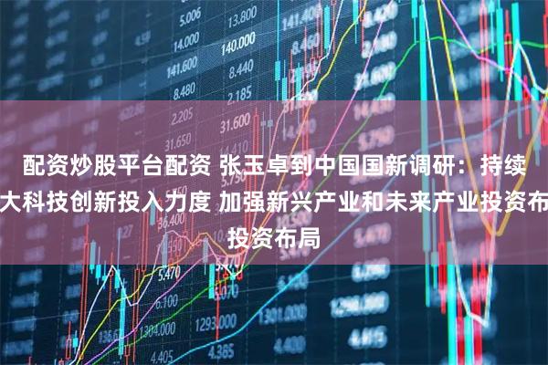 配资炒股平台配资 张玉卓到中国国新调研:持续加大科技创新投入力度 加强新兴产业和未来产业投资布局