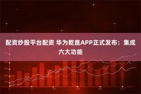配资炒股平台配资 华为乾崑APP正式发布：集成六大功能