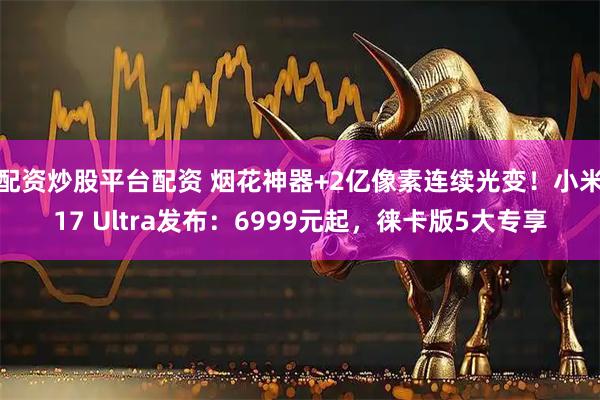 配资炒股平台配资 烟花神器+2亿像素连续光变！小米17 Ultra发布：6999元起，徕卡版5大专享