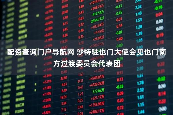 配资查询门户导航网 沙特驻也门大使会见也门南方过渡委员会代表团