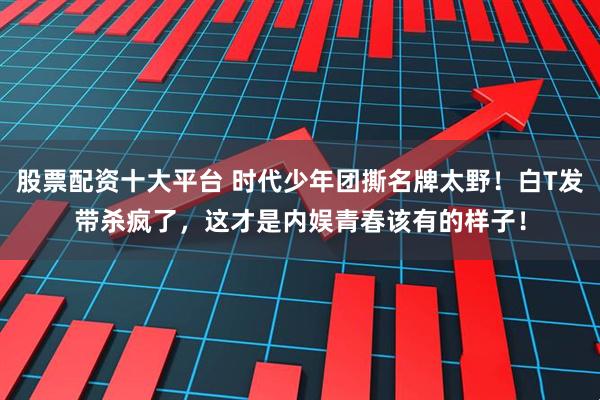 股票配资十大平台 时代少年团撕名牌太野！白T发带杀疯了，这才是内娱青春该有的样子！