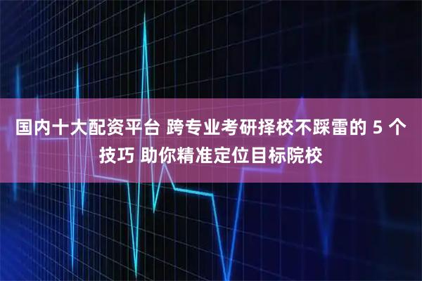 国内十大配资平台 跨专业考研择校不踩雷的 5 个技巧 助你精准定位目标院校