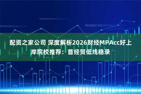 配资之家公司 深度解析2026财经MPAcc好上岸院校推荐：首经贸低线稳录