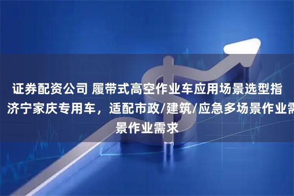 证券配资公司 履带式高空作业车应用场景选型指南：济宁家庆专用车，适配市政/建筑/应急多场景作业需求