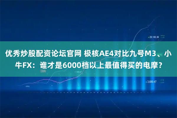 优秀炒股配资论坛官网 极核AE4对比九号M3、小牛FX：谁才是6000档以上最值得买的电摩？