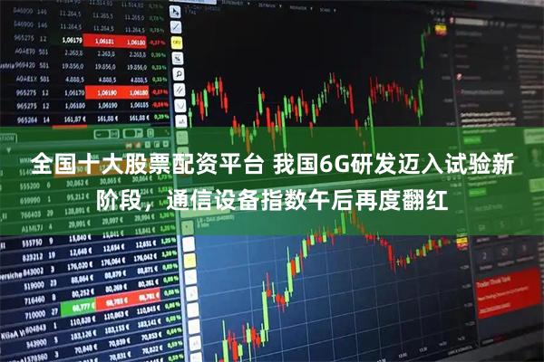 全国十大股票配资平台 我国6G研发迈入试验新阶段，通信设备指数午后再度翻红