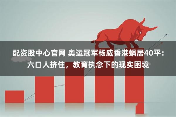 配资股中心官网 奥运冠军杨威香港蜗居40平：六口人挤住，教育执念下的现实困境