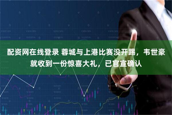 配资网在线登录 蓉城与上港比赛没开踢，韦世豪就收到一份惊喜大礼，已官宣确认