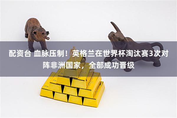 配资台 血脉压制！英格兰在世界杯淘汰赛3次对阵非洲国家，全部成功晋级