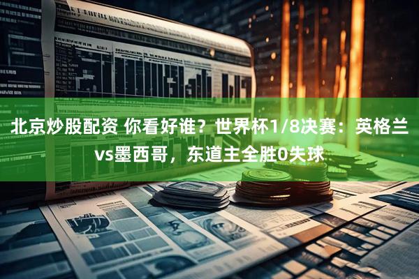 北京炒股配资 你看好谁？世界杯1/8决赛：英格兰vs墨西哥，东道主全胜0失球
