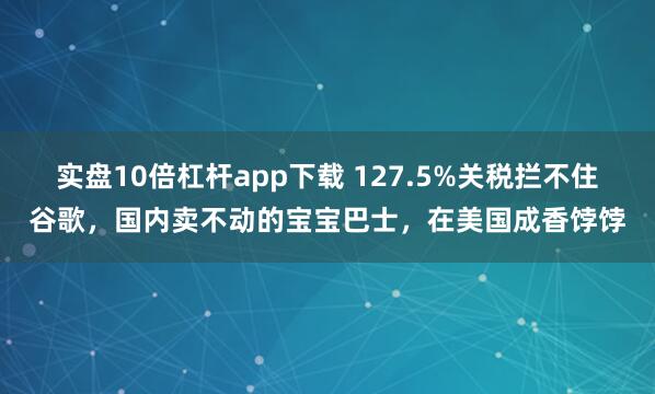 实盘10倍杠杆app下载 127.5%关税拦不住谷歌，国内卖不动的宝宝巴士，在美国成香饽饽