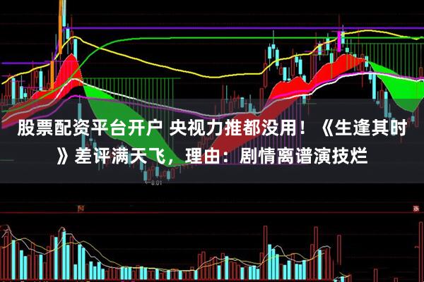 股票配资平台开户 央视力推都没用！《生逢其时》差评满天飞，理由：剧情离谱演技烂