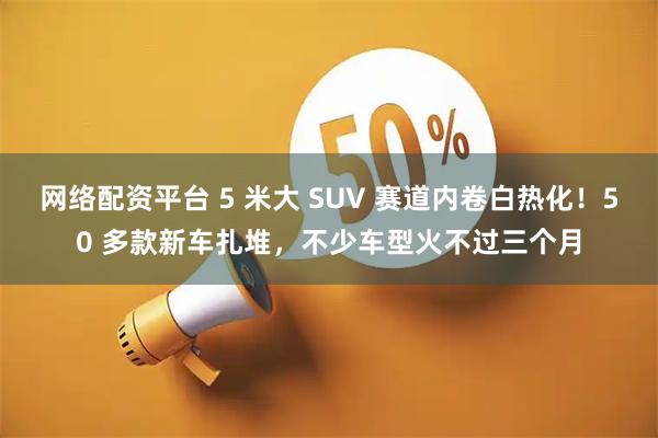 网络配资平台 5 米大 SUV 赛道内卷白热化！50 多款新车扎堆，不少车型火不过三个月