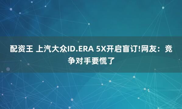 配资王 上汽大众ID.ERA 5X开启盲订!网友：竞争对手要慌了