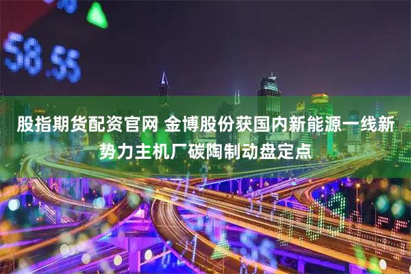 股指期货配资官网 金博股份获国内新能源一线新势力主机厂碳陶制动盘定点