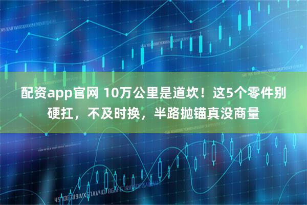 配资app官网 10万公里是道坎！这5个零件别硬扛，不及时换，半路抛锚真没商量