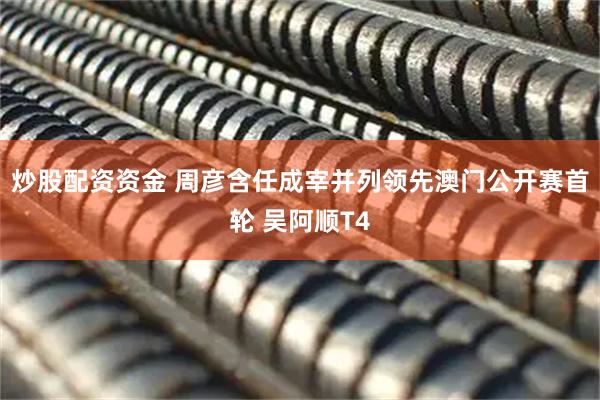 炒股配资资金 周彦含任成宰并列领先澳门公开赛首轮 吴阿顺T4